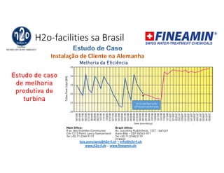 H2o-facilities sa Brasil
Estudo de Caso
Instalação de Cliente na Alemanha
Melhoria da Eficiência
Estudo de caso
de melhoria
produtiva de
turbina
Inicio da Operação
c/Poliaminas/Aminas
luis.ponciano@h2o-f.ch – info@h2o-f.ch
www.h2o-f.ch – www.fineamin.ch
 