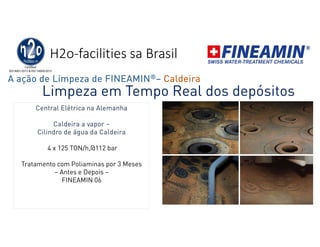 H2o-facilities sa Brasil
Limpeza em Tempo Real dos depósitos
Central Elétrica na Alemanha
Caldeira a vapor –
Cilindro de água da Caldeira
4 x 125 TON/h,@112 bar
Tratamento com Poliaminas por 3 Meses
– Antes e Depois –
FINEAMIN 06
A ação de Limpeza de FINEAMIN®– Caldeira
 