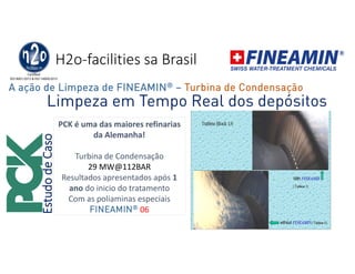 H2o-facilities sa Brasil
PCK é uma das maiores refinarias
da Alemanha!
Turbina de Condensação
29 MW@112BAR
Resultados apresentados após 1
ano do inicio do tratamento
Com as poliaminas especiais
FINEAMIN® 06
EstudodeCaso
Limpeza em Tempo Real dos depósitos
A ação de Limpeza de FINEAMIN® – Turbina de Condensação
 