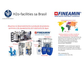H2o-facilities sa Brasil
Estamos presentes em todo o mundo em
muitas instalaçoes de nossos clientes
Nossa empresa possui mais de 25 anos de
experiência em tratamento de água e um
produto desenvolvido com base em
tecnologia para tratamento de água,
denominado FINEAMIN©.
FINEAMIN© é uma combinação especial
de poliaminas formuladas para proteger
as superfícies metálicas contra corrosão e
incrustações
H2o-instalações Sa
info@h2o-f.ch for more info.
Estamos sediados na Suíça e no Brasil
CC
C
C
C
C
C = customers
Atuamos no desenvolvimento e produção de produtos
químicos e de equipamentos de tratamento de água
R.O. Systems
Filtration
EDI Systems
IBC Containers
Small packages
Small Dosing
Stations
 