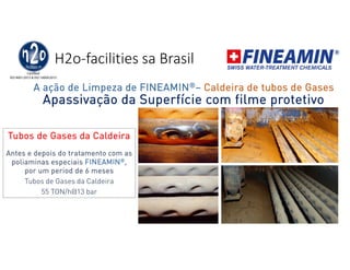 H2o-facilities sa Brasil
Apassivação da Superfície com filme protetivo
FINEAMIN
Tubos de Gases da Caldeira
Antes e depois do tratamento com as
poliaminas especiais FINEAMIN®,
por um period de 6 meses
Tubos de Gases da Caldeira
55 TON/h@13 bar
A ação de Limpeza de FINEAMIN®– Caldeira de tubos de Gases
 