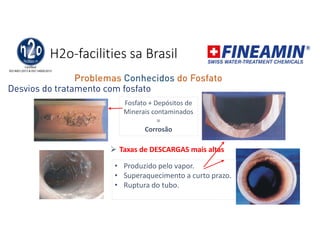 H2o-facilities sa Brasil
Desvios do tratamento com fosfato
Fosfato + Depósitos de
Minerais contaminados
=
Corrosão
• Produzido pelo vapor.
• Superaquecimento a curto prazo.
• Ruptura do tubo.
 Taxas de DESCARGAS mais altas
Problemas Conhecidos do Fosfato
 