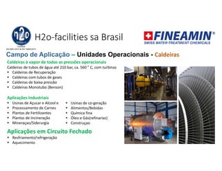 H2o-facilities sa Brasil
Caldeiras à vapor de todas as pressões operacionais
Caldeiras de tubos de água até 210 bar, ca. 560 ° C, com turbinas
 Caldeiras de Recuperação
 Caldeiras com tubos de gases
 Caldeiras de baixa pressão
 Caldeiras Monotubo (Benson)
Aplicações Industriais
 Usinas de Açucar e Alcool e
 Processamento de Carnes
 Plantas de Fertilizantes
 Plantas de Incineração
 Mineraçao/Siderurgia
Aplicações em Circuito Fechado
 Resfriamento/refrigeração
 Aquecimento
Campo de Aplicação – Unidades Operacionais - Caldeiras
 Usinas de co-geração
 Alimentos/Bebidas
 Química fina
 Óleo e Gás(refinarias)
 Construçao
 