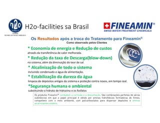 H2o-facilities sa Brasil
* Economia de energia e Redução de custos
através da transferência de calor melhorada.
* Redução da taxa de Descarga(blow-down)
no sistema, além da diminuição do teor de sal.
* Alcalinização de todo o sistema
incluindo condensado e água de alimentação.
* Estabilização da dureza da água
limpeza de depósitos antigos do sistema e proteção contra novos, em tempo real.
*Segurança humana e ambiental
substituindo o hidrato de hidrazina e os fosfatos
Os Resultados após a troca do Tratamento para Fineamin®
Como observado pelos Clientes
Os produtos Fineamin® combatem a corrosão e a descamação. São combinações perfeitas de várias
substâncias em que o papel principal é obtido por aminas hidrofóbicas formadoras de filmes,
compatíveis com o meio ambiente, com policarboxilatos para dispersar depósitos e aminas
alcalinizantes voláteis.
 