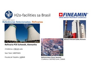 H2o-facilities sa Brasil
Refinaria Petrotel LukOil, Romania
Refinaria PCK Schwedt, Alemanha
2 Caldeiras x 740 t/h cada
Vaor Total: 1480TON/h
Pressão de Trabalho: 120BAR Refinaria Alum Tulcea, Romania
2 Caldeiras x 100TON/h boiler, 100BAR
Referências Selecionadas- Refinarias
 