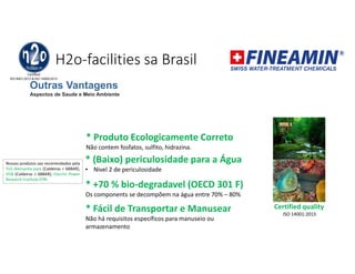 H2o-facilities sa Brasil
* Produto Ecologicamente Correto
Não contem fosfatos, sulfito, hidrazina.
* (Baixo) periculosidade para a Água
• Nivel 2 de periculosidade
* +70 % bio-degradavel (OECD 301 F)
Os components se decompõem na água entre 70% – 80%
Certified quality
ISO 14001:2015
Nossos produtos sao recomendados pela
TüV Alemanha para (Caldeiras < 68BAR),
VGB (Caldeiras > 68BAR), Elecrtic Power
Research Institute EPRI
* Fácil de Transportar e Manusear
Não há requisitos específicos para manuseio ou
armazenamento
Outras Vantagens
Aspectos de Saude e Meio Ambiente
 