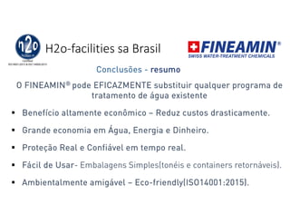 H2o-facilities sa Brasil
O FINEAMIN® pode EFICAZMENTE substituir qualquer programa de
tratamento de água existente
 Benefício altamente econômico – Reduz custos drasticamente.
 Grande economia em Água, Energia e Dinheiro.
 Proteção Real e Confiável em tempo real.
 Fácil de Usar- Embalagens Simples(tonéis e containers retornáveis).
 Ambientalmente amigável – Eco-friendly(ISO14001:2015).
Conclusões - resumo
 