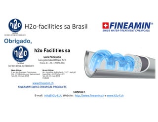 H2o-facilities sa Brasil
Obrigado,
CONTACT
E-mail: info@h2o-f.ch, Website: http://www.fineamin.ch e www.h2o-f.ch
FINEAMIN SWISS CHEMICAL PRODUCTS
www.fineamin.ch
 
