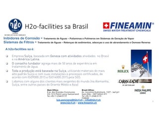 H2o-facilities sa Brasil
 Empresa Suíça, baseada em Geneva com atividades atividades no Brasil
e na América Latina.
 O conselho fundador agrega mais de 50 anos de experiência em
tratamento de água.
 Toda a produção está baseada na Suíça, utilizando materiais do mais
alto padrão Suíço e com suas instalações e processos certificados, de
acordo com ISO9000:2015 e ISO14000:2015 pela SGS.
 Lidamos com alguns dos clientes mais exigentes do mundo (na Alemanha,
Suíça, entre outros paises do Oriente Médio e Asia)
3
Inibidores de Corrosão - Tratamento de Águas – Poliaminas e Polímeros em Sistemas de Geração de Vapor
luis.ponciano@h2o-f.ch – info@h2o-f.ch
www.h2o-f.ch – www.fineamin.ch
A h2o-facilities sa é:
Sistemas de Filtros - Tratamento de Águas – Retençao de sedimentos, adsorçao e uso de abrandamento e Osmose Reversa
 