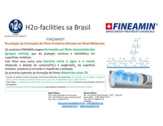 H2o-facilities sa Brasil
FINEAMIN©
Tecnologia de Formação de Filme Protetivo Ativado em Nível Molecular
Os produtos FINEAMIN reagem formando um filme monomolecular
(grupos amino), que dá proteção contínua e hidrofóbica em
superfícies metálicas.
Este filme atua como uma barreira entre a água e o metal,
afastando o dióxido de carbono(CO2) e oxigênio(O2) da superficie
metalica, propensa à corrosão e impedindo a oxidação.
As primeiras patentes de formação de filmes datam dos anos 70.
Devido ao grande número de grupos de aminas existentes nas poliaminas, as moléculas de nitrogênio se ligam a
vários pontos metálicos, proporcionando assim muito mais estabilidade do que as Mono Aminas.
Além disso, os carboidratos estão muito mais próximos da superfície do metal e fornecem uma proteção uniforme e
homogênea.
Aminas formadoras do filme + policarboxilatos para dispersar depósitos + aminas alcalinizantes voláteis.
luis.ponciano@h2o-f.ch – info@h2o-f.ch
www.h2o-f.ch – www.fineamin.ch
 