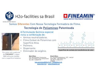 H2o-facilities sa Brasil
Tecnologia de Poliaminas Patenteada
A Formulação Química especial
inclui a combinação de:
• Aminas neutralizadoras.
• Filme Estável de Poliaminas com
Superfície Ativa.
• Polímero.
• Dispersante.
• Eliminador de oxigênio. Superfície de contato de transferência de calor
Somos Diferentes Com Nossa Tecnologia Formadora de Filme.
luis.ponciano@h2o-f.ch – info@h2o-f.ch
www.h2o-f.ch – www.fineamin.ch
Por estar com a pelicula
de FINEAMIN©, a água
NÃO entra em contato
com a superfície metalica.
 