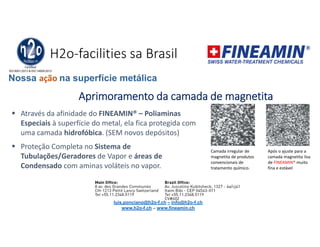 H2o-facilities sa Brasil
Aprimoramento da camada de magnetita
 Através da afinidade do FINEAMIN® – Poliaminas
Especiais à superfície do metal, ela fica protegida com
uma camada hidrofóbica. (SEM novos depósitos)
 Proteção Completa no Sistema de
Tubulações/Geradores de Vapor e áreas de
Condensado com aminas voláteis no vapor.
Camada irregular de
magnetita de produtos
convencionais de
tratamento químico.
Após o ajuste para a
camada magnetita lisa
de FINEAMIN® muito
fina e estável
Nossa ação na superfície metálica
luis.ponciano@h2o-f.ch – info@h2o-f.ch
www.h2o-f.ch – www.fineamin.ch
 