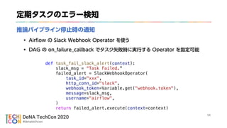DeNA TechCon 2020
#denatechcon
def task_fail_slack_alert(context):
slack_msg = Task Failed.
failed_alert = SlackWebhookOperator(
task_id="xxx",
http_conn_id="slack",
webhook_token=Variable.get("webhook.token"),
message=slack_msg,
username="airflow",
)
return failed_alert.execute(context=context)
 