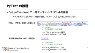 DeNA TechCon 2020
#denatechcon

@pytest.fixture(scope="session", autouse=True)
def setup_teardown(request, test_config):
# setup
#
suffix = uuid.uuid4()
create_dataset(suffix)
yield
# teardown
#
delete_blobs(suffix)
delete_dataset(suffix)
 