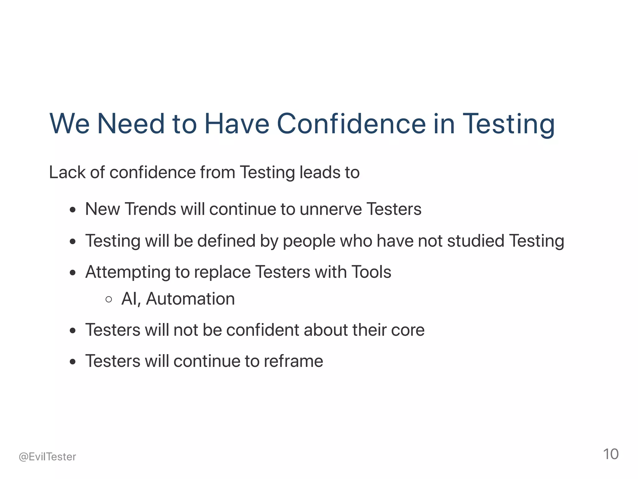 We Need to Have Confidence in Testing
Lack of confidence from Testing leads to
New Trends will continue to unnerve Testers
Testing will be defined by people who have not studied Testing
Attempting to replace Testers with Tools
AI, Automation
Testers will not be confident about their core
Testers will continue to reframe
@EvilTester 10
 