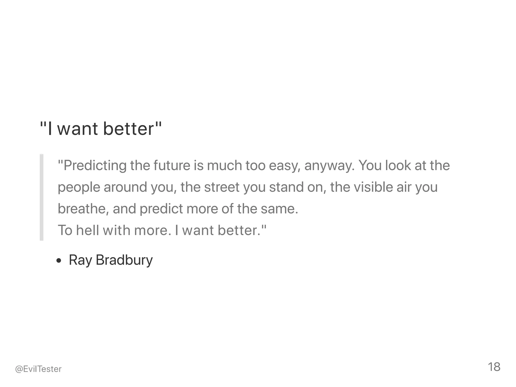 "I want better"
"Predicting the future is much too easy, anyway. You look at the
people around you, the street you stand on, the visible air you
breathe, and predict more of the same.
To hell with more. I want better."
Ray Bradbury
@EvilTester 18
 