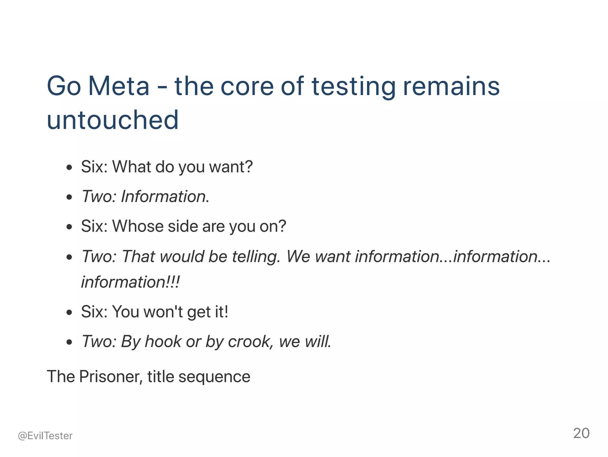 Go Meta ‑ the core of testing remains
untouched
Six: What do you want?
Two: Information.
Six: Whose side are you on?
Two: That would be telling. We want information...information...
information!!!
Six: You won't get it!
Two: By hook or by crook, we will.
The Prisoner, title sequence
@EvilTester 20
 