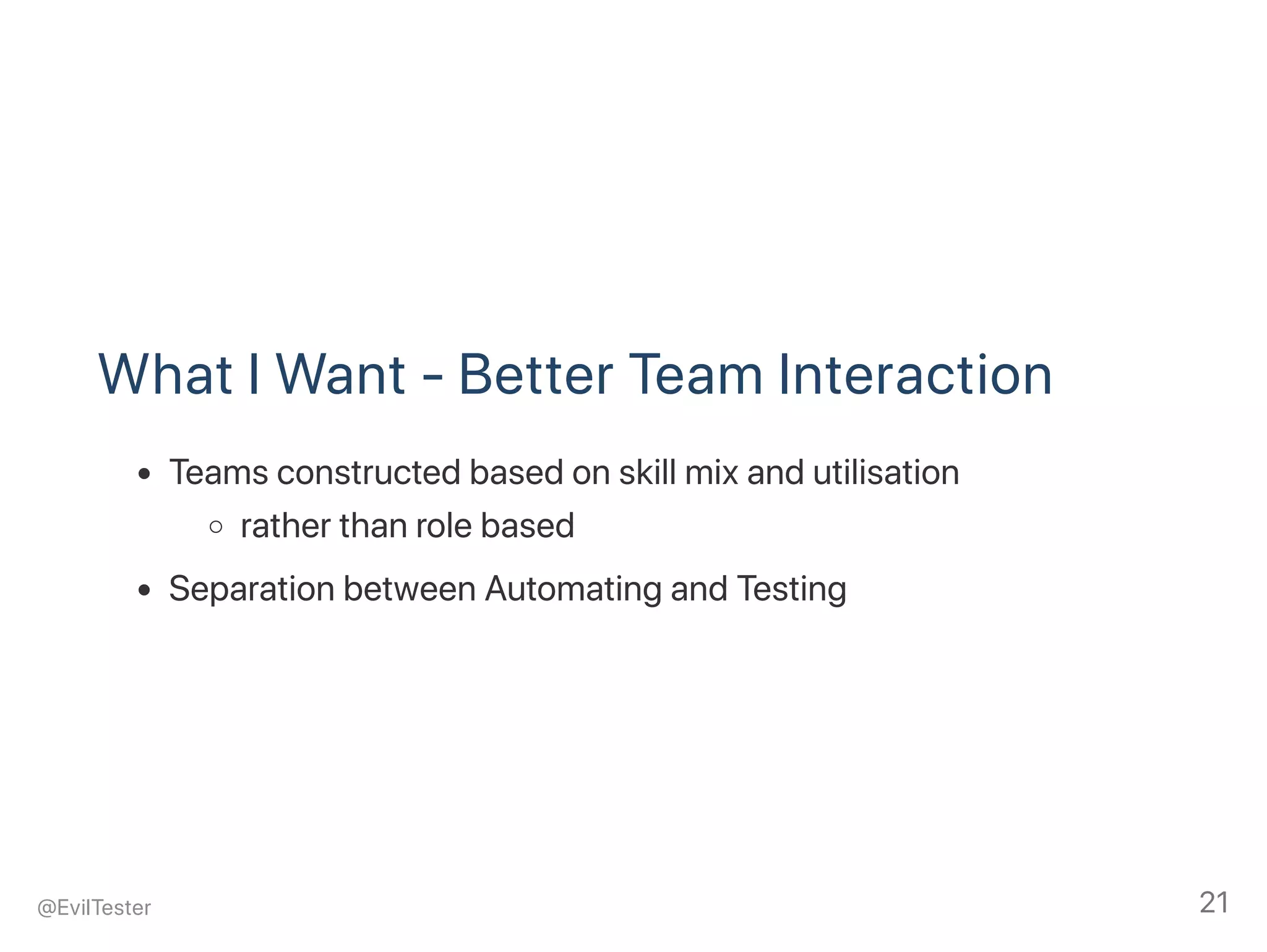 What I Want ‑ Better Team Interaction
Teams constructed based on skill mix and utilisation
rather than role based
Separation between Automating and Testing
@EvilTester 21
 