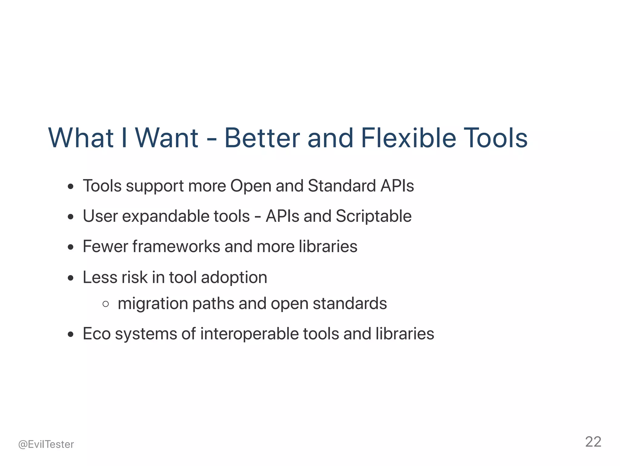What I Want ‑ Better and Flexible Tools
Tools support more Open and Standard APIs
User expandable tools ‑ APIs and Scriptable
Fewer frameworks and more libraries
Less risk in tool adoption
migration paths and open standards
Eco systems of interoperable tools and libraries
@EvilTester 22
 