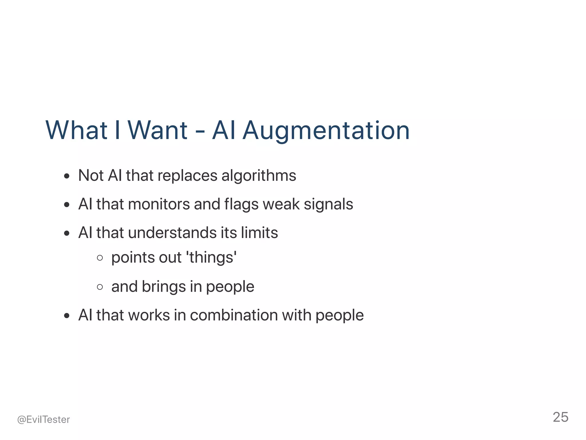 What I Want ‑ AI Augmentation
Not AI that replaces algorithms
AI that monitors and flags weak signals
AI that understands its limits
points out 'things'
and brings in people
AI that works in combination with people
@EvilTester 25
 