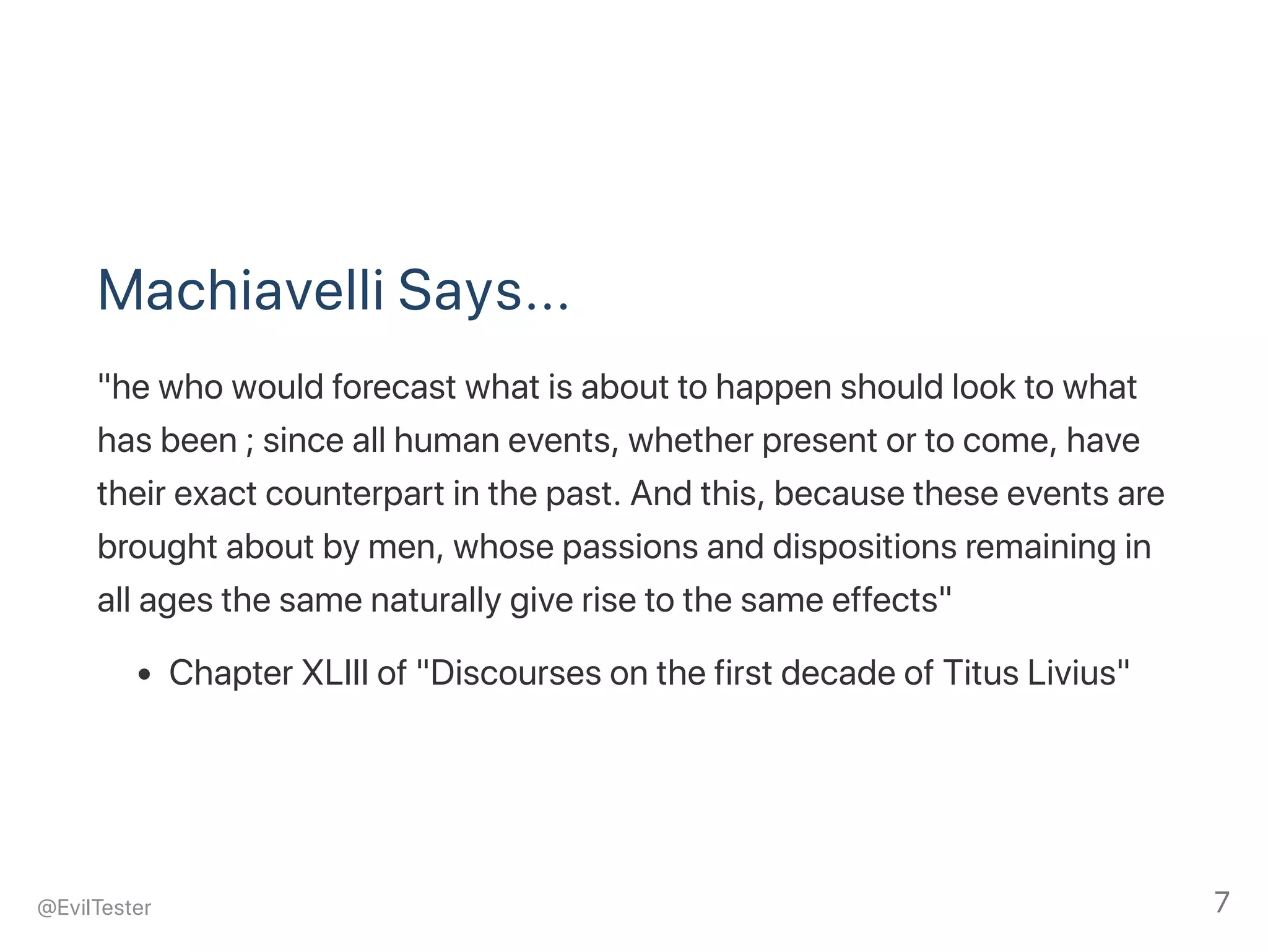 Machiavelli Says...
"he who would forecast what is about to happen should look to what
has been ; since all human events, whether present or to come, have
their exact counterpart in the past. And this, because these events are
brought about by men, whose passions and dispositions remaining in
all ages the same naturally give rise to the same effects"
Chapter XLIII of "Discourses on the first decade of Titus Livius"
@EvilTester 7
 
