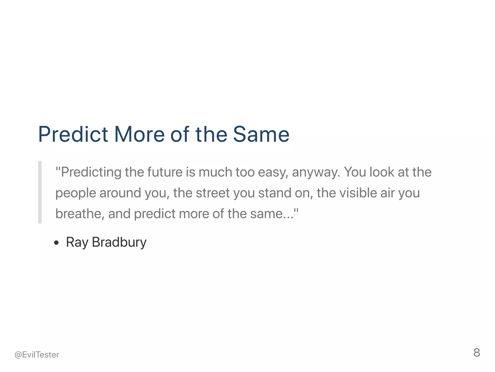 Predict More of the Same
"Predicting the future is much too easy, anyway. You look at the
people around you, the street you stand on, the visible air you
breathe, and predict more of the same..."
Ray Bradbury
@EvilTester 8
 
