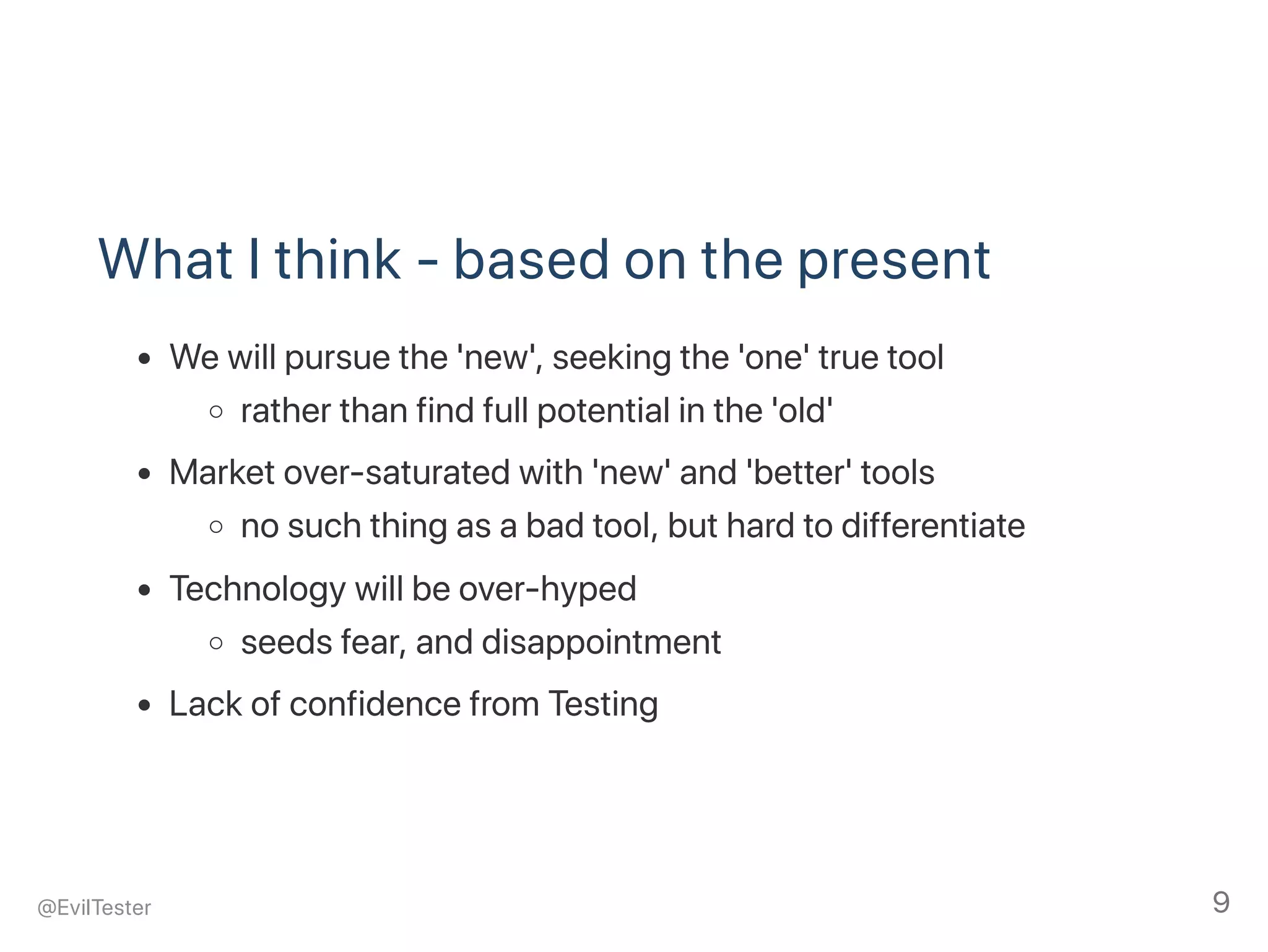 What I think ‑ based on the present
We will pursue the 'new', seeking the 'one' true tool
rather than find full potential in the 'old'
Market over‑saturated with 'new' and 'better' tools
no such thing as a bad tool, but hard to differentiate
Technology will be over‑hyped
seeds fear, and disappointment
Lack of confidence from Testing
@EvilTester 9
 