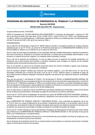 Boletín Oficial Nº 34.345 - Primera Sección (Suplemento)	 2	 Miércoles 1 de abril de 2020
Decretos
PROGRAMA DE ASISTENCIA DE EMERGENCIA AL TRABAJO Y LA PRODUCCIÓN
Decreto 332/2020
DECNU-2020-332-APN-PTE - Disposiciones.
Ciudad de Buenos Aires, 01/04/2020
VISTO el Expediente N° EX-2020-20649155-APN-DGDMT#MPYT, el Decreto de Necesidad y Urgencia N° 260
del 12 de marzo de 2020, las Leyes Nros. 27.541, 27.264, 25.371, 24.013, 20.744 (T.O. 1976) y sus modificaciones,
14.250 (t.o. 2004) y sus modificaciones, 11.683 (texto ordenado en 1978) y sus modificaciones, y los Decretos Nros.
618 del 10 de julio de 1997 y 507 del 24 de marzo de 1993, y
CONSIDERANDO:
Que el Decreto de Necesidad y Urgencia N° 260/20 dispuso ampliar la emergencia pública en materia sanitaria
establecida por la Ley N° 27.541, en virtud de la Pandemia declarada por la ORGANIZACIÓN MUNDIAL DE LA
SALUD (OMS) en relación con el COVID-19, por el plazo de UN (1) año.
Que en razón de la emergencia declarada, se han adoptado distintas medidas destinadas a ralentizar la expansión
del nuevo Coronavirus, limitando la circulación de personas y el desarrollo de actividades determinadas, lo que
produce un impacto económico negativo y no deseado sobre empresas y familias.
Que a raíz de la situación de emergencia, no solo se debe procurar la adopción de medidas tendientes a la
protección de la salud pública sino también a coordinar esfuerzos para morigerar el impacto de las medidas
sanitarias sobre los procesos productivos y el empleo.
Que, en tal sentido, la merma de la actividad productiva afecta de manera inmediata y aguda a las empresas,
particularmente a aquéllas micro, pequeñas y medianas.
Que es necesario adoptar medidas que reduzcan ese impacto negativo, y por ello esta norma, en uso de las
facultades conferidas por el artículo 58 inciso c) de la Ley N° 27.541, dispone reducir o postergar el pago de
las contribuciones al Sistema Integrado Previsional Argentino del personal que desarrolla tareas en actividades
afectadas.
Que, por los artículos 1º del Decreto N° 618/97 y 22 del Decreto N° 507/93, la ADMINISTRACIÓN FEDERAL DE
INGRESOS PÚBLICOS es la encargada de fijar los vencimientos de los recursos de la seguridad social, y el artículo
32 de la Ley N° 11.683 (texto ordenado en 1978) y sus modificaciones, la facultan a conceder facilidades de pago a
favor de aquellos contribuyentes y responsables que acrediten encontrarse en condiciones económico-financieras
que les impidan el cumplimiento oportuno de dichas obligaciones.
Que, en este marco, es oportuno instruir a la AFIP para que adopte medidas que contemplen nuevos vencimientos
de las contribuciones patronales y facilidades de pago de los sectores económicos afectados.
Que la Ley N° 24.013 previó el despliegue de acciones por parte del PODER EJECUTIVO NACIONAL dirigidas a
mejorar la situación socio-económica de la población, adoptando como eje principal la promoción y defensa del
empleo.
Que el MINISTERIO DE TRABAJO, EMPLEO Y SEGURIDAD SOCIAL, como autoridad de aplicación de la Ley
N° 24.013, tiene a su cargo la elaboración de los planes y programas pertinentes y, en tal sentido, dentro de sus
competencias, la de disponer todas las medidas necesarias para alcanzar los objetivos previstos por las leyes a fin
de atender las situaciones que pongan en peligro la calidad y/o cantidad de puestos de trabajo.
Que la Ley N° 27.264 instituye en forma permanente el Programa de Recuperación Productiva que fuera creado
por la Resolución del MINISTERIO DE TRABAJO, EMPLEO Y SEGURIDAD SOCIAL N° 481 de fecha 10 de julio de
2002 y sus modificatorias y complementarias.
Que el Programa de Recuperación Productiva es una herramienta de suma utilidad a los fines de coadyuvar a los
empleadores a transitar la actual crisis sanitaria.
Que la dinámica de la epidemia Covid-19 y su impacto sobre la salud pública y la situación social hacen imposible
seguir el trámite para la sanción de las leyes.
#I5959665I#
 