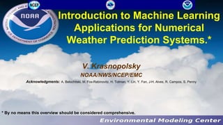 Introduction to Machine Learning
Applications for Numerical
Weather Prediction Systems.*
V. Krasnopolsky
NOAA/NWS/NCEP/EMC
Acknowledgments: A. Belochitski, M. Fox-Rabinovitz, H. Tolman, Y. Lin, Y. Fan, J-H. Alves, R. Campos, S. Penny
* By no means this overview should be considered comprehensive.
 