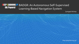 1
DEEP LEARNING JP
[DL Papers]
http://deeplearning.jp/
BADGR: An Autonomous Self-Supervised
Learning-Based Navigation System
Jumpei Arima
 