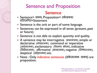 Sentence and Proposition
Sentence
 Sentence= वाक्य, Proposition= तर्
क वाक्य/
प्रततऻप्‍त
त=Statement
 Sentence is the unit or part of some language.
 Sentences can be expressed in all tense (present, past
or future)
 Sentence is not able to explain quantity and quality.
 A sentence may be interrogative (प्रश्नवाचर्), simple or
declarative (घोषड़ात्मर्), command or imperative
(आदेशात्मर्), exclamatory (ववस्मयतबोधर्), indicative
(तनदेशात्मर्), affirmative (भावात्मर्), negative (तनषेधात्मर्),
skeptical (संदेहात्मर्) etc.
 Note : Only indicative sentences (संर्
े तात्मर्तवाक्य) are
proposition.
1
Philosophy Dept, E- contents-01( Logic-B.A
Sem.III & IV) by Dr Rajendra Kr.Verma
 