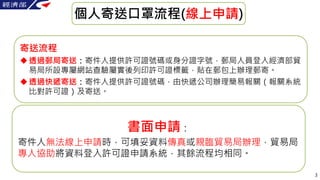 3
個人寄送口罩流程(線上申請)
寄送流程
透過郵局寄送：寄件人提供許可證號碼或身分證字號，郵局人員登入經濟部貿
易局所設專屬網站查驗屬實後列印許可證標籤，貼在郵包上辦理郵寄。
透過快遞寄送：寄件人提供許可證號碼，由快遞公司辦理簡易報關（報...