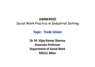 SWRK4020
Social Work Practice in Industrial Setting
Topic: Trade Union
Dr. M. Vijay Kumar Sharma
Associate Professor
Department of Social Work
MGCU, Bihar
 