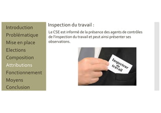 Problématique
Mise en place
Introduction
Elections
Composition
Attributions
Fonctionnement
Moyens
Conclusion
Inspection du travail :
LeCSE est informé de la présence des agents de contrôles
de l’inspection du travail et peut ainsi présenter ses
observations.
 