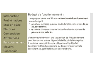 Budget de fonctionnement :
L'employeur verse auCSE une subvention de fonctionnement
annuelle égal à :
• 0,20% de la masse salariale brute dans les entreprises de 50
à 2.000 salariés.
• 0,22% de la masse salariale brute dans les entreprises de
plus de 2.000 salariés.
L’employeur doit verser une subvention de fonctionnement
dont le montant annuel dépend de l’effectif de l’entreprise.
Il peut être exempté de cette obligation s’il a déjà fait
bénéficier leCSE d’une somme ou de moyens personnels
équivalent à 0.22% de la masse salariale brute.
Problématique
Mise en place
Introduction
Elections
Composition
Attributions
Fonctionnement
Moyens
Conclusion
 