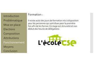 Formation :
Problématique
Mise en place
Introduction
Elections
Composition
Attributions
Fonctionnement
Moyens
Conclusion
Il existe aussi des jours de formation mis à disposition
pour les personnes qui sont élues pour la première
fois afin de les former. Ce stage est rémunéré et non
déduit des heures de délégations
 
