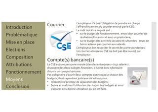 Problématique
Mise en place
Introduction
Elections
Composition
Attributions
Fonctionnement
Moyens
Conclusion
Courrier
Compte(s) bancaire(s)
L'employeur n'a pas l'obligation de prendre en charge
l'affranchissement du courrier envoyé par le CSE.
Le coût doit être imputé soit :
• sur le budget de fonctionnement : envoi d'un courrier de
résiliation d'un contrat avec un prestataire;
• sur le budget des activités sociales et culturelles : envoi de
bons cadeaux par courrier aux salariés.
L'employeur doit respecter le secret des correspondances.
Un courrier adressé au CSE ne doit pas être ouvert par
l'employeur.
Le CSE est une personne morale (dans les entreprises > à 50 salariés)
disposant des deux budgets financiers. Il lui est donc nécessaire
d'ouvrir un compte bancaire.
Pas obligatoire d'ouvrir deux comptes distincts pour chacun des
budgets, il est cependant judicieux de le faire pour :
• Respecter le principe de séparation des budgets ;
• Suivre et maîtriser l'utilisation de chacun des budgets et ainsi
s'assurer de la bonne utilisation qui en est faite.
 