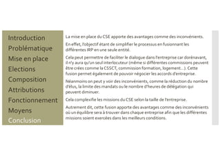 Problématique
Mise en place
Introduction
Elections
Composition
Attributions
Fonctionnement
Moyens
Conclusion
La mise en place du CSE apporte des avantages comme des inconvénients.
En effet, l’objectif étant de simplifier le processus en fusionnant les
différentes IRP en une seule entité.
Cela peut permettre de faciliter le dialogue dans l'entreprise car dorénavant,
il n'y aura qu'un seul interlocuteur (même si différentes commissions peuvent
être crées comme la CSSCT, commission formation, logement…). Cette
fusion permet également de pouvoir négocier les accords d’entreprise.
Néanmoins on peut y voir des inconvénients, comme la réduction du nombre
d’élus, la limite des mandats ou le nombre d’heures de délégation qui
peuvent diminuer.
Cela complexifie les missions du CSE selon la taille de l’entreprise.
Autrement dit, cette fusion apporte des avantages comme des inconvénients
où un équilibre sera à trouver dans chaque entreprise afin que les différentes
missions soient exercées dans les meilleurs conditions.
 