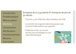 – Tous les 4 ans l'élection des membres du CSE.
– Le scrutin est organisé dans les 90 jours qui
suivent l'information aux salariés.
– L'élection a lieu au scrutin
secret sous enveloppe ou par
vote électronique.
Entreprise de 11 à 49 salariés ET Entreprise de plus de
50 salariés
Problématique
Mise en place
Introduction
Elections
Composition
Attributions
Fonctionnement
Moyens
Conclusion
 