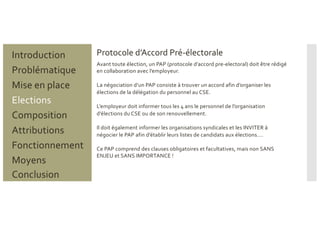 Protocole d’Accord Pré-électorale
Problématique
Mise en place
Introduction
Elections
Composition
Attributions
Fonctionnement
Moyens
Conclusion
Avant toute élection, un PAP (protocole d’accord pre-electoral) doit être rédigé
en collaboration avec l’employeur.
La négociation d’un PAP consiste à trouver un accord afin d’organiser les
élections de la délégation du personnel au CSE.
L’employeur doit informer tous les 4 ans le personnel de l’organisation
d’élections du CSE ou de son renouvellement.
Il doit également informer les organisations syndicales et les INVITER à
négocier le PAP afin d’établir leurs listes de candidats aux élections….
Ce PAP comprend des clauses obligatoires et facultatives, mais non SANS
ENJEU et SANS IMPORTANCE !
 