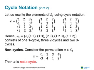 Lehman College, Department of Mathematics
Cycle Notation (2 of 2)
Let us rewrite the elements of 𝑆3 using cycle notation:
Hence, 𝑆3 = 𝑒, 1 2 , 1 3 , 2 3 , 1 2 3 , (1 3 2)
consists of one 1-cycle, three 2-cycles and two 3-
cycles.
Non-cycles. Consider the permutation 𝛼 ∈ 𝑆4
Then 𝛼 is not a cycle.
𝑒 =
1 2
1 2
3
3
1 2
2 3
3
1
1 2
3 1
3
2
1 2
1 3
3
2
1 2
3 2
3
1
1 2
2 1
3
3
𝛼 =
1 2
3 4
3
1
4
2
 
