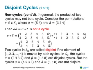 Lehman College, Department of Mathematics
Disjoint Cycles (1 of 1)
Non-cycles (cont’d). In general, the product of two
cycles may not be a cycle. Consider the permutations
𝜎, 𝛿 ∈ 𝑆6 where 𝜎 = (5 6) and 𝛿 = (3 2 4)
Then 𝜎𝛿 = 𝜎 ∘ 𝛿 is not a cycle.
Two cycles in 𝑆 𝑛 are called disjoint if no element of
1, 2, 3, … , 𝑛 is moved by both cycles. In 𝑆8, the cycles
𝛼 = 2 4 3 5 and 𝛽 = (1 6 8) are disjoint cycles. But the
cycles 𝜎 = (4 5 3 2) and 𝛿 = (1 3 8) are not disjoint.
𝜎 ∘ 𝛿 =
1 2
1 2
3
3
4
4
5
6
6
5
∘
1 2
1 4
3
2
4
3
5
5
6
6
=
1 2
1 4
3
2
4
3
5
6
6
5
 