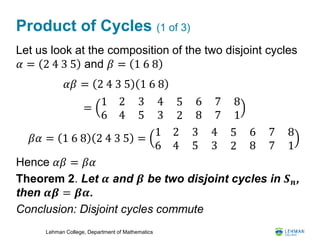 Lehman College, Department of Mathematics
Product of Cycles (1 of 3)
Let us look at the composition of the two disjoint cycles
𝛼 = 2 4 3 5 and 𝛽 = 1 6 8
Hence 𝛼𝛽 = 𝛽𝛼
Theorem 2. Let 𝜶 and 𝜷 be two disjoint cycles in 𝑺 𝒏,
then 𝜶𝜷 = 𝜷𝜶.
Conclusion: Disjoint cycles commute
𝛼𝛽 = 2 4 3 5 1 6 8
𝛽𝛼 = 1 6 8 2 4 3 5 =
1 2
6 4
3
5
4
3
5
2
6
8
7
7
8
1
=
1 2
6 4
3
5
4
3
5
2
6
8
7
7
8
1
 