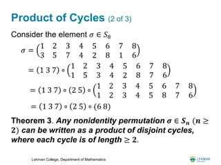 Lehman College, Department of Mathematics
Product of Cycles (2 of 3)
Consider the element 𝜎 ∈ 𝑆8
Theorem 3. Any nonidentity permutation 𝝈 ∈ 𝑺 𝒏 (𝒏 ≥
𝟐) can be written as a product of disjoint cycles,
where each cycle is of length ≥ 𝟐.
= 1 3 7 ∘
1 2
1 5
3
3
4
4
5
2
6
8
7
7
8
6
𝜎 =
1 2
3 5
3
7
4
4
5
2
6
8
7
1
8
6
= 1 3 7 ∘ 2 5 ∘
1 2
1 2
3
3
4
4
5
5
6
8
7
7
8
6
= 1 3 7 ∘ 2 5 ∘ (6 8)
 