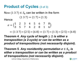 Lehman College, Department of Mathematics
Product of Cycles (3 of 3)
Now (1 3 7) ∈ 𝑆8 can be written in the form
Hence
Theorem 4. Any cycle of length ≥ 𝟐 is either a
transposition (a 2-cycle) or can be written as a
product of transpositions (not necessarily disjoint).
Theorem 5. Any nonidentity permutation 𝝈 ∈ 𝑺 𝒏 is
either a transposition or can be written as a product
of transpositions (not necessarily disjoint).
1 3 7 = 1 7 ∘ (1 3)
𝜎 =
1 2
3 5
3
7
4
4
5
2
6
8
7
1
8
6
= 1 3 7 ∘ 2 5 ∘ 6 8 = 1 7 ∘ (1 3) ∘ 2 5 ∘ 6 8
 