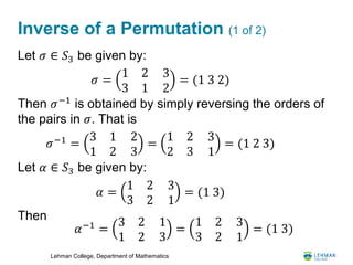 Lehman College, Department of Mathematics
Inverse of a Permutation (1 of 2)
Let 𝜎 ∈ 𝑆3 be given by:
Then 𝜎−1
is obtained by simply reversing the orders of
the pairs in 𝜎. That is
Let 𝛼 ∈ 𝑆3 be given by:
Then
𝜎 =
1 2
3 1
3
2
= (1 3 2)
𝜎−1
=
3 1
1 2
2
3
=
1 2
2 3
3
1
= (1 2 3)
𝛼 =
1 2
3 2
3
1
= (1 3)
𝛼−1
=
3 2
1 2
1
3
=
1 2
3 2
3
1
= (1 3)
 