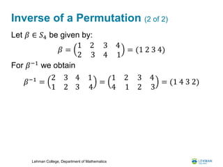 Lehman College, Department of Mathematics
Inverse of a Permutation (2 of 2)
Let 𝛽 ∈ 𝑆4 be given by:
For 𝛽−1
we obtain
𝛽−1
=
2 3
1 2
4
3
1
4
=
1 2
4 1
3
2
4
3
= (1 4 3 2)
𝛽 =
1 2
2 3
3
4
4
1
= (1 2 3 4)
 