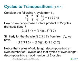 Lehman College, Department of Mathematics
Cycles to Transpositions (1 of 1)
Consider the following 4-cycle from 𝑆4
How do we decompose it into a product of 2-cycles
(transpositions)?
Similarly for the 5-cycle (1 2 3 4 5) from from 𝑆5, we
have
Notice that cycles of odd length decompose into an
even number of 2-cycles and that cycles of even length
decompose into an odd number of 2-cycles
1 2
2 3
3
4
4
1
= (1 2 3 4)
1 2 3 4 = (1 4)(1 3)(1 2)
1 2 3 4 5 = (1 5)(1 4)(1 3)(1 2)
 