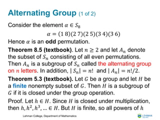 Lehman College, Department of Mathematics
Alternating Group (1 of 2)
Consider the element 𝛼 ∈ 𝑆8
Hence 𝛼 is an odd permutation.
Theorem 8.5 (textbook). Let 𝑛 ≥ 2 and let 𝐴 𝑛 denote
the subset of 𝑆 𝑛 consisting of all even permutations.
Then 𝐴 𝑛 is a subgroup of 𝑆 𝑛 called the alternating group
on 𝑛 letters. In addition, 𝑆 𝑛 = 𝑛! and 𝐴 𝑛 = 𝑛!/2.
Theorem 5.3 (textbook). Let 𝐺 be a group and let 𝐻 be
a finite nonempty subset of 𝐺. Then 𝐻 is a subgroup of
𝐺 if it is closed under the group operation.
Proof. Let ℎ ∈ 𝐻. Since 𝐻 is closed under multiplication,
then ℎ, ℎ2, ℎ3, … ∈ 𝐻. But 𝐻 is finite, so all powers of ℎ
𝛼 = 1 8 (2 7)(2 5)(3 4)(3 6)
 