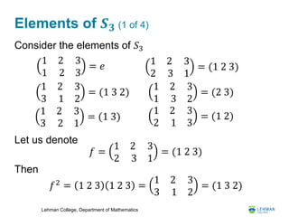 Lehman College, Department of Mathematics
Elements of 𝑺 𝟑 (1 of 4)
Consider the elements of 𝑆3
Let us denote
Then
1 2
1 2
3
3
= 𝑒 1 2
2 3
3
1
= (1 2 3)
1 2
3 1
3
2
= (1 3 2)
1 2
1 3
3
2
= (2 3)
1 2
3 2
3
1
= (1 3)
1 2
2 1
3
3
= (1 2)
𝑓 =
1 2
2 3
3
1
= (1 2 3)
𝑓2
= 1 2 3 1 2 3 =
1 2
3 1
3
2
= (1 3 2)
 